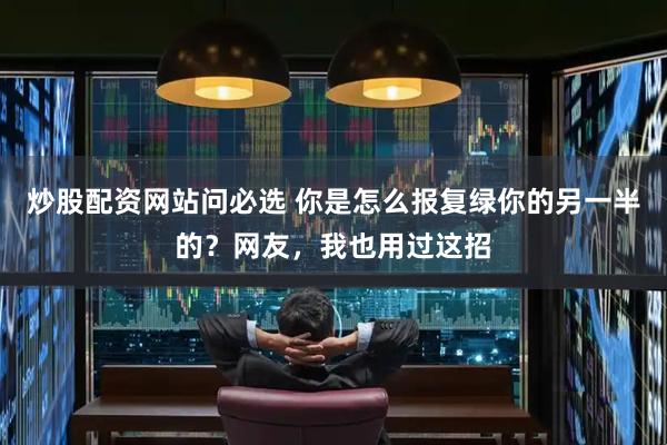 炒股配资网站问必选 你是怎么报复绿你的另一半的？网友，我也用过这招