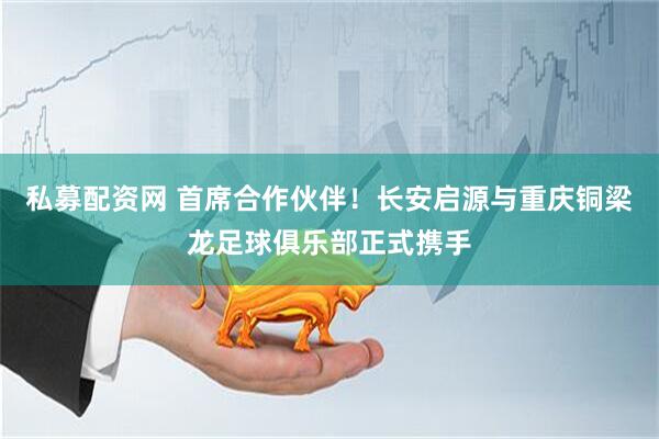私募配资网 首席合作伙伴！长安启源与重庆铜梁龙足球俱乐部正式携手