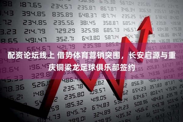 配资论坛线上 借势体育营销突围，长安启源与重庆铜梁龙足球俱乐部签约