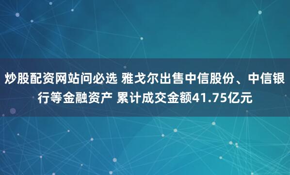 炒股配资网站问必选 雅戈尔出售中信股份、中信银行等金融资产 累计成交金额41.75亿元