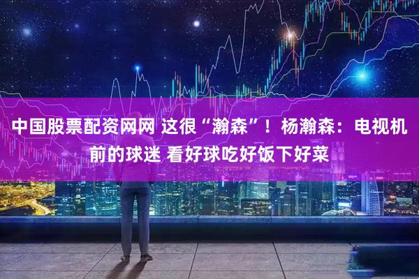 中国股票配资网网 这很“瀚森”！杨瀚森：电视机前的球迷 看好球吃好饭下好菜