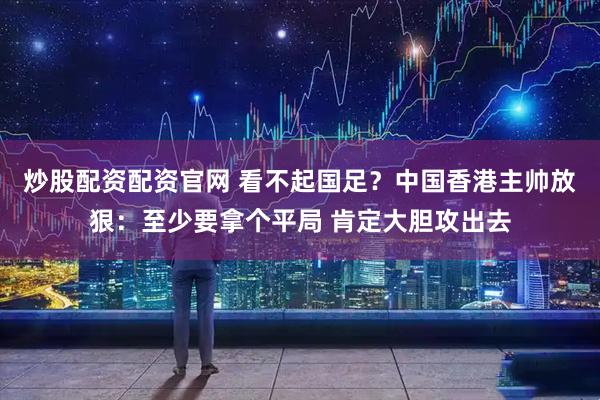 炒股配资配资官网 看不起国足？中国香港主帅放狠：至少要拿个平局 肯定大胆攻出去