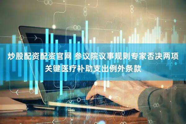 炒股配资配资官网 参议院议事规则专家否决两项关键医疗补助支出例外条款
