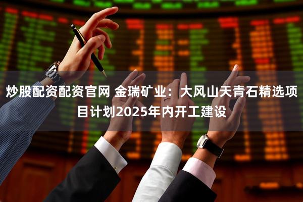 炒股配资配资官网 金瑞矿业：大风山天青石精选项目计划2025年内开工建设