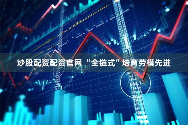 炒股配资配资官网 “全链式”培育劳模先进