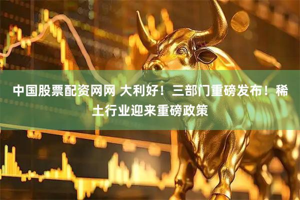 中国股票配资网网 大利好！三部门重磅发布！稀土行业迎来重磅政策