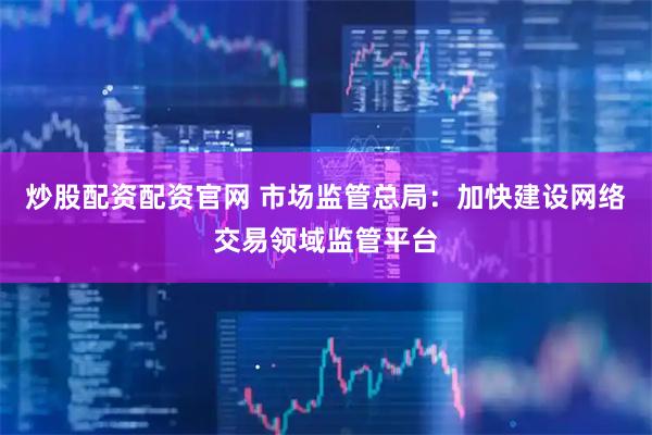 炒股配资配资官网 市场监管总局：加快建设网络交易领域监管平台