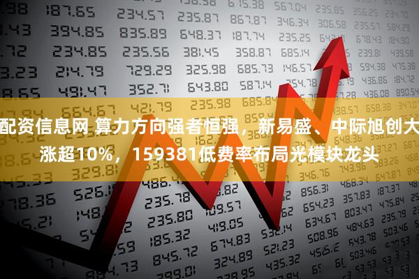 配资信息网 算力方向强者恒强，新易盛、中际旭创大涨超10%，159381低费率布局光模块龙头