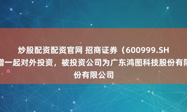 炒股配资配资官网 招商证券（600999.SH）新增一起对外投资，被投资公司为广东鸿图科技股份有限公司