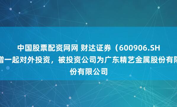 中国股票配资网网 财达证券（600906.SH）新增一起对外投资，被投资公司为广东精艺金属股份有限公司