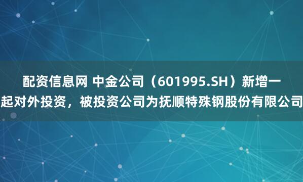 配资信息网 中金公司（601995.SH）新增一起对外投资，被投资公司为抚顺特殊钢股份有限公司