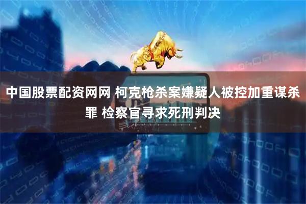 中国股票配资网网 柯克枪杀案嫌疑人被控加重谋杀罪 检察官寻求死刑判决