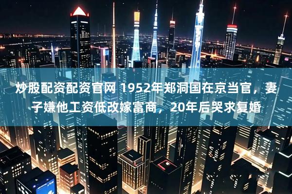 炒股配资配资官网 1952年郑洞国在京当官，妻子嫌他工资低改嫁富商，20年后哭求复婚