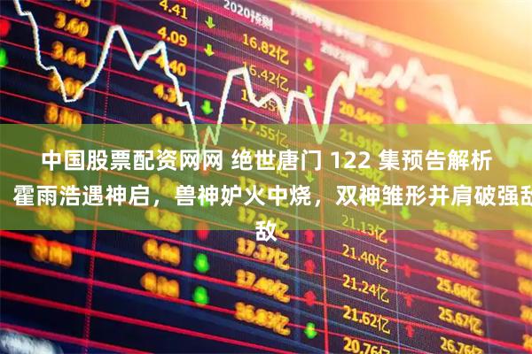 中国股票配资网网 绝世唐门 122 集预告解析：霍雨浩遇神启，兽神妒火中烧，双神雏形并肩破强敌
