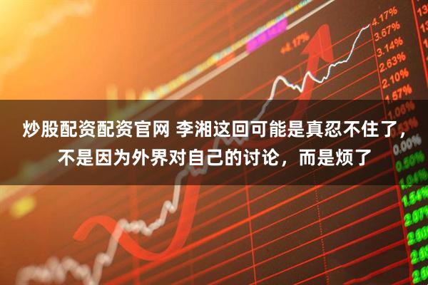 炒股配资配资官网 李湘这回可能是真忍不住了，不是因为外界对自己的讨论，而是烦了