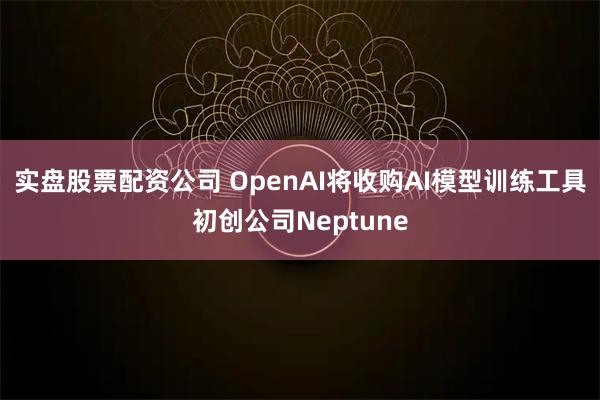 实盘股票配资公司 OpenAI将收购AI模型训练工具初创公司Neptune