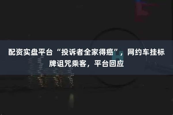 配资实盘平台 “投诉者全家得癌”,网约车挂标牌诅咒乘客,平台回应