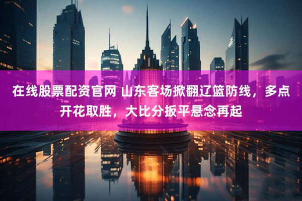 在线股票配资官网 山东客场掀翻辽篮防线，多点开花取胜，大比分扳平悬念再起