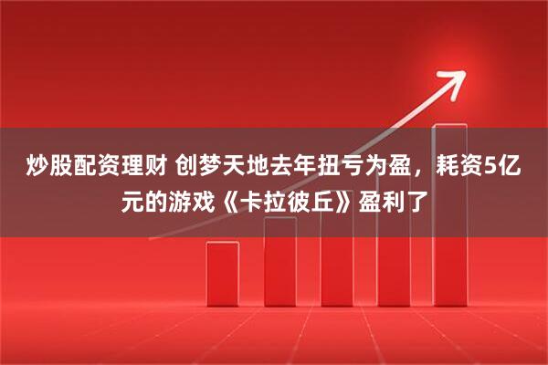 炒股配资理财 创梦天地去年扭亏为盈，耗资5亿元的游戏《卡拉彼丘》盈利了