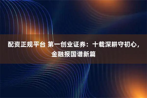 配资正规平台 第一创业证券：十载深耕守初心，金融报国谱新篇