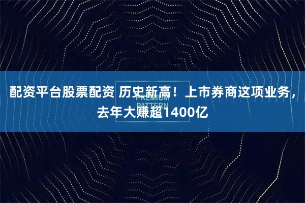 配资平台股票配资 历史新高！上市券商这项业务，去年大赚超1400亿