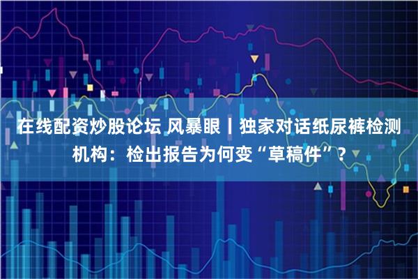 在线配资炒股论坛 风暴眼丨独家对话纸尿裤检测机构：检出报告为何变“草稿件”？