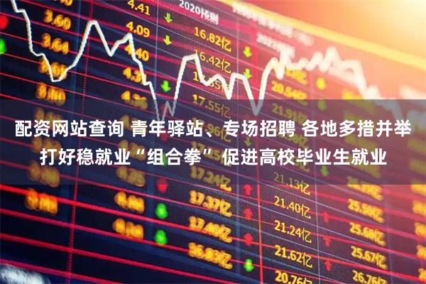 配资网站查询 青年驿站、专场招聘 各地多措并举打好稳就业“组合拳” 促进高校毕业生就业
