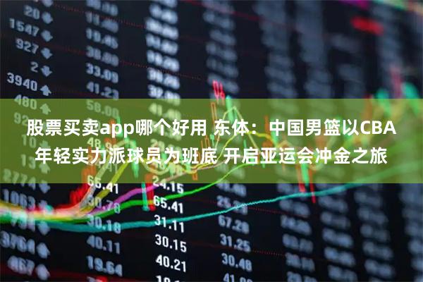 股票买卖app哪个好用 东体：中国男篮以CBA年轻实力派球员为班底 开启亚运会冲金之旅