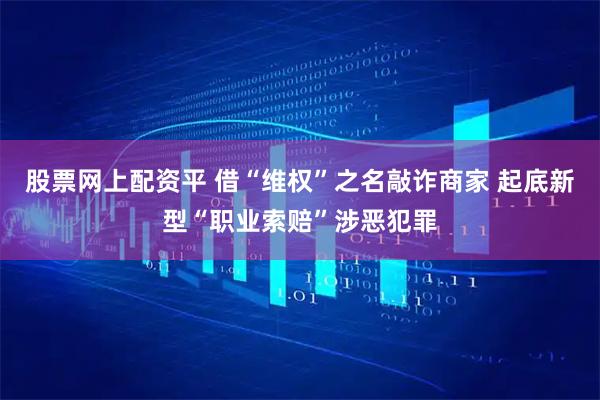 股票网上配资平 借“维权”之名敲诈商家 起底新型“职业索赔”涉恶犯罪