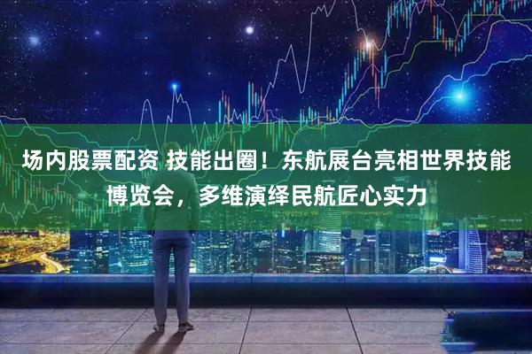 场内股票配资 技能出圈！东航展台亮相世界技能博览会，多维演绎民航匠心实力